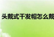 头戴式干发帽怎么戴（头罩型干发帽怎么戴）