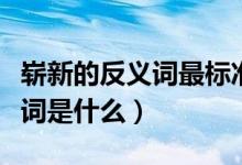 崭新的反义词最标准答案是什么（崭新的反义词是什么）