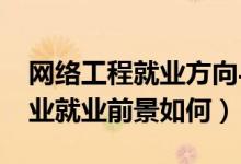 网络工程就业方向与前景（2021网络工程专业就业前景如何）
