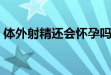 体外射精还会怀孕吗（体外射精还会怀孕吗）