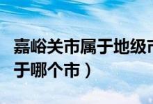 嘉峪关市属于地级市还是县级市（嘉峪关市属于哪个市）