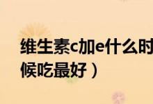 维生素c加e什么时候吃（维生素c加e什么时候吃最好）