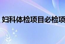 妇科体检项目必检项（妇科体检项目及费用）