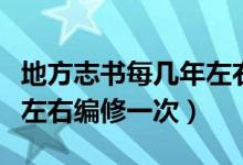 地方志书每几年左右编修一次（地方志书几年左右编修一次）