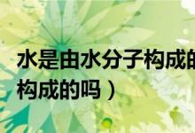 水是由水分子构成的是否正确（水是由水分子构成的吗）