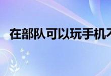 在部队可以玩手机不(去部队能玩手机吗)