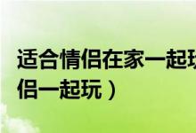 适合情侣在家一起玩的游戏（哪些游戏适合情侣一起玩）