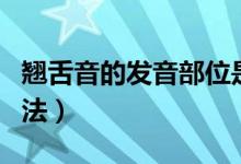 翘舌音的发音部位是（翘舌音的发音部位和方法）