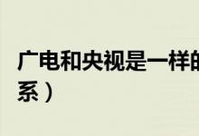 广电和央视是一样的吗（广电和央视是什么关系）