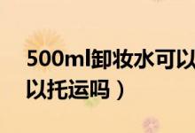 500ml卸妆水可以托运吗（500ml卸妆水可以托运吗）