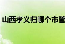 山西孝义归哪个市管（山西孝义归哪个市管）