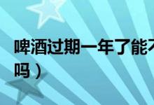 啤酒过期一年了能不能喝（啤酒过期一年能喝吗）
