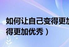 如何让自己变得更加优秀作文（如何让自己变得更加优秀）