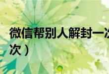 微信帮别人解封一次（微信帮别人解封一年几次）
