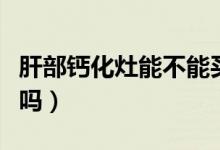 肝部钙化灶能不能买保险（肝部钙化灶能消失吗）
