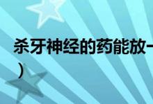 杀牙神经的药能放一个月吗(杀牙神经的步骤)
