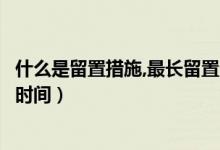 什么是留置措施,最长留置多久（留置措施什么意思一般多长时间）