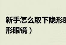 新手怎么取下隐形眼镜视频（新手怎么取下隐形眼镜）