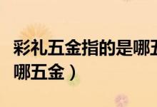 彩礼五金指的是哪五个（彩礼中的五金指的是哪五金）