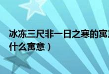 冰冻三尺非一日之寒的寓意是什么（冰冻三尺非一日之寒是什么寓意）