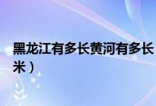 黑龙江有多长黄河有多长（黑龙江长多少千米黄河长多少千米）