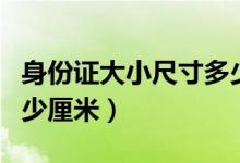 身份证大小尺寸多少厘米（身份证大小尺寸多少厘米）