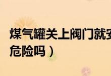 煤气罐关上阀门就安全吗（煤气罐没关阀门有危险吗）