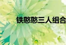 铁憨憨三人组合集（铁憨憨什么梗）