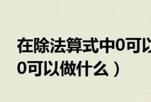 在除法算式中0可以作什么数（在除法算式中0可以做什么）