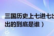 三国历史上七进七出是谁（三国演义中七进七出的到底是谁）