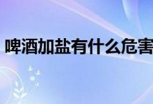 啤酒加盐有什么危害（啤酒加盐有什么效果）