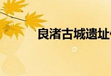 良渚古城遗址位于浙江省的哪里