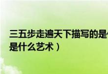三五步走遍天下描写的是什么场景（三五步走遍天下描写的是什么艺术）