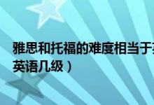 雅思和托福的难度相当于英语等级（托福的难易程度相当于英语几级）