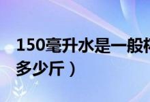 150毫升水是一般杯子的多少（150毫升水是多少斤）