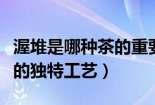 渥堆是哪种茶的重要工序（渥堆是制作什么茶的独特工艺）