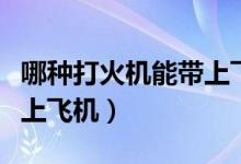 哪种打火机能带上飞机托运（哪种打火机能带上飞机）
