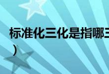 标准化三化是指哪三化（标准三化是指哪三化）