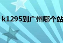 k1295到广州哪个站（k1298到广州哪个站）
