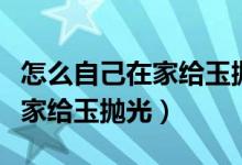 怎么自己在家给玉抛光玉石打磨（怎么自己在家给玉抛光）