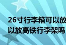 26寸行李箱可以放高铁架上（26寸行李箱可以放高铁行李架吗）