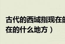 古代的西域指现在的哪里（古代的西域是指现在的什么地方）