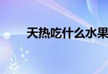 天热吃什么水果好（天热吃什么好）