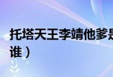 托塔天王李靖他爹是谁（托塔天王李靖到底是谁）