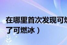 在哪里首次发现可燃冰（首次在什么地方发现了可燃冰）