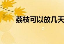 荔枝可以放几天（荔枝可以放几天）