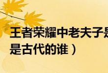 王者荣耀中老夫子是谁（王者荣耀老夫子指的是古代的谁）