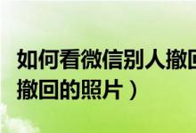 如何看微信别人撤回的文件（如何看微信别人撤回的照片）