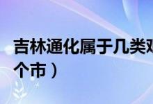 吉林通化属于几类艰苦地区（吉林通化属于哪个市）