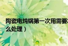 陶瓷电炖锅第一次用需要怎么处理（陶瓷煲汤锅第一次用怎么处理）